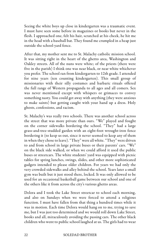 Seeing the white boys up close in kindergarten was a traumatic event.
I must have seen some before in magazines or books but never in the
flesh, I approached one, felt his hair, scratched at his cheek, he hie me
in che head with a baseball bat. They found me crumpled in a heap just
‘outside the school-yard fence.

‘After that, my mother sent me to St. Malachy catholic mission school.
Te was siting right in the heart of the ghetto area, Washington and
Oakley streets. All of the nuns were white: of the priests (there were
five in the parish) I think one was near black, or near white whichever
you prefer. The school ran from kindergarten to 12th grade. [attended
for nine years (ten counting kindergarten). This small group of
missionaries with their silly costumes and barbaric rituals offered
the fall range of Western propaganda to all ages and all comers. Sex
‘was never mentioned except with whispers or grimaces co convey
something nasty: You could get away with anything (they were anxious
to make saints) but getting caught with your hand up a dress. Holy
¢ghosts, confessions, and racism,

‘St. Malachy’s was really ewo schools. There was another school across
the street that was more private than ours. “We" played and fought
‘on the corner sidewalks bordering the school. “They” had a large
sgrass-and-tree-studded garden with an eight-foot wroughtiron fence
bordering ic (co keep us out, since it never seemed to keep any of them
in when they chose to leave). “They” were all white. “They” were driven
to and from school in large private buses or their parents’ cars. “We”
‘on the black side walked, or when we could afford it used the public
buses or streetcars. The white students’ yard was equipped with picnic
tables for spring lunches, swings, slides, and other more sophisticated
gadgets intended to please older children. For years we had only the
very crowded sidewalks and alley behind the school. Years later a small
‘gym was buile but it just stood there, locked. Ie was only allowed to be
used for an occasional basketball game between our school and one of
the others like i from across the city’s various ghetto areas.

 

Delora and I took the Lake Street streetcar to school each morning,
and also on Sundays when we were forced to attend a religious
function. I must have fallen from that thing a hundred times while it
‘was in motion. Each time Delora would hang on to me, trying to save
me, but I was just too determined and we would roll down Lake Street,
books and all, miraculously avoiding the passing cars. The other black
children who went to public school laughed at us. The girls had to wear

2 SOLEDAD BROTHER
